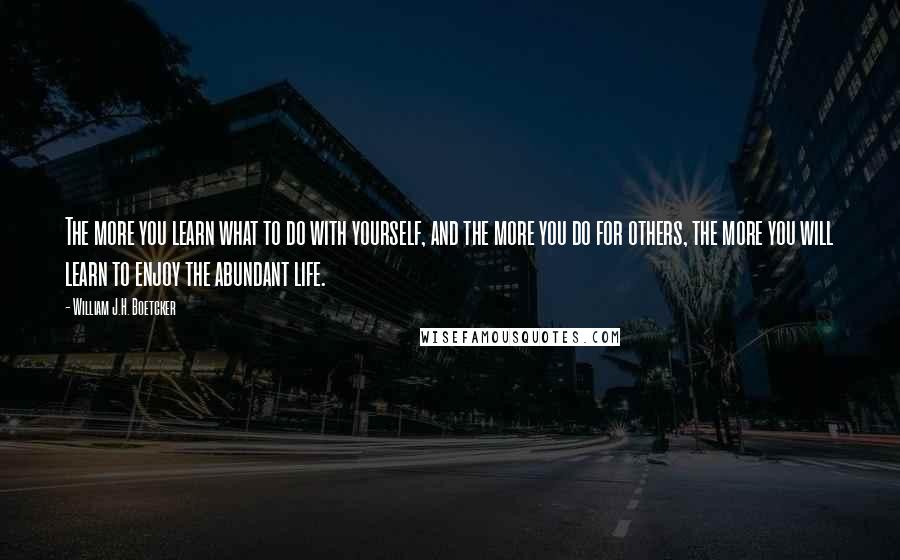 William J.H. Boetcker Quotes: The more you learn what to do with yourself, and the more you do for others, the more you will learn to enjoy the abundant life.