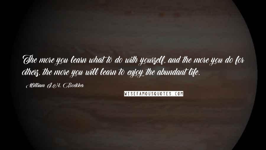 William J.H. Boetcker Quotes: The more you learn what to do with yourself, and the more you do for others, the more you will learn to enjoy the abundant life.