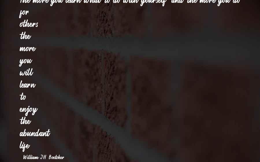 William J.H. Boetcker Quotes: The more you learn what to do with yourself, and the more you do for others, the more you will learn to enjoy the abundant life.