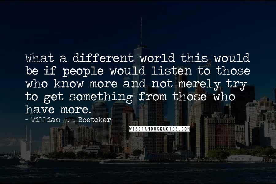 William J.H. Boetcker Quotes: What a different world this would be if people would listen to those who know more and not merely try to get something from those who have more.