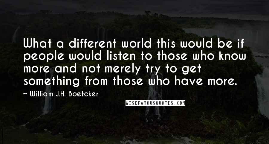 William J.H. Boetcker Quotes: What a different world this would be if people would listen to those who know more and not merely try to get something from those who have more.