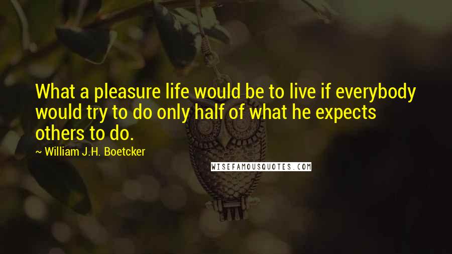 William J.H. Boetcker Quotes: What a pleasure life would be to live if everybody would try to do only half of what he expects others to do.