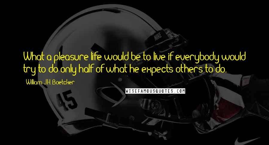 William J.H. Boetcker Quotes: What a pleasure life would be to live if everybody would try to do only half of what he expects others to do.