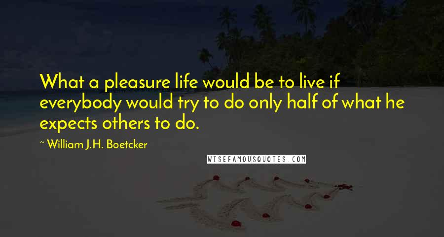 William J.H. Boetcker Quotes: What a pleasure life would be to live if everybody would try to do only half of what he expects others to do.