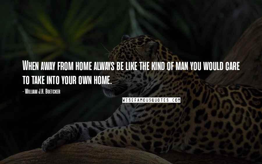 William J.H. Boetcker Quotes: When away from home always be like the kind of man you would care to take into your own home.