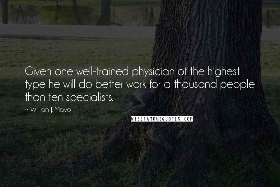 William J. Mayo Quotes: Given one well-trained physician of the highest type he will do better work for a thousand people than ten specialists.