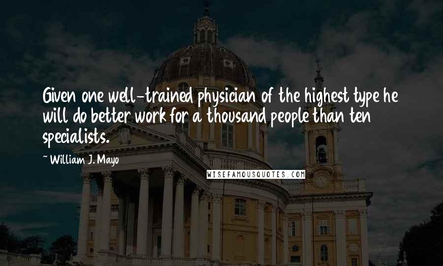 William J. Mayo Quotes: Given one well-trained physician of the highest type he will do better work for a thousand people than ten specialists.