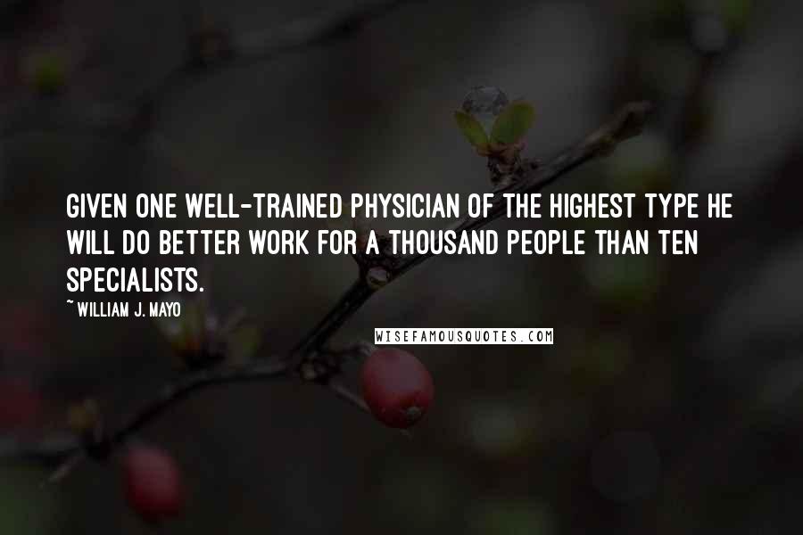 William J. Mayo Quotes: Given one well-trained physician of the highest type he will do better work for a thousand people than ten specialists.