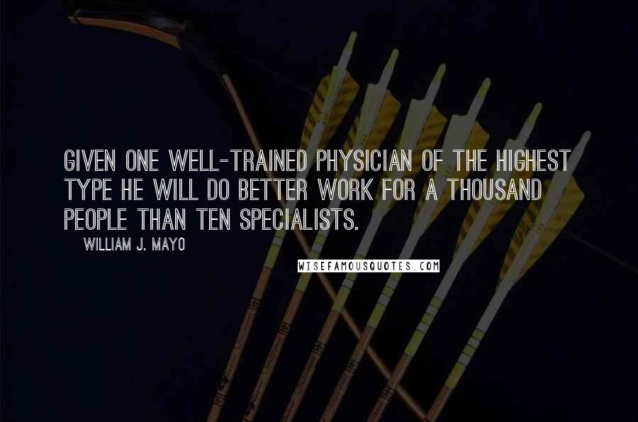 William J. Mayo Quotes: Given one well-trained physician of the highest type he will do better work for a thousand people than ten specialists.