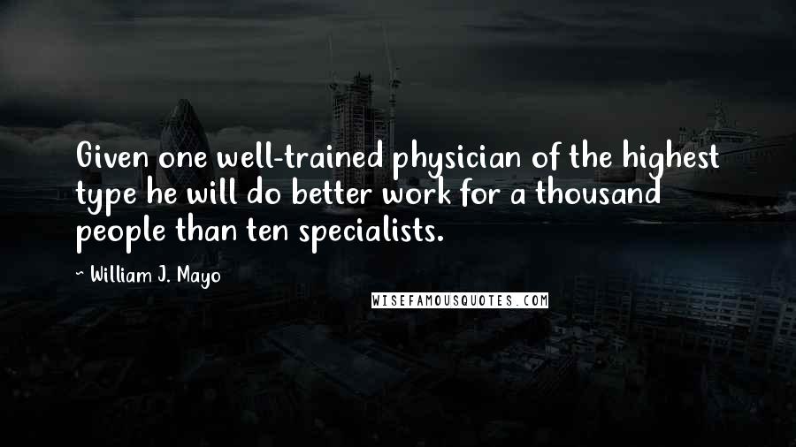 William J. Mayo Quotes: Given one well-trained physician of the highest type he will do better work for a thousand people than ten specialists.
