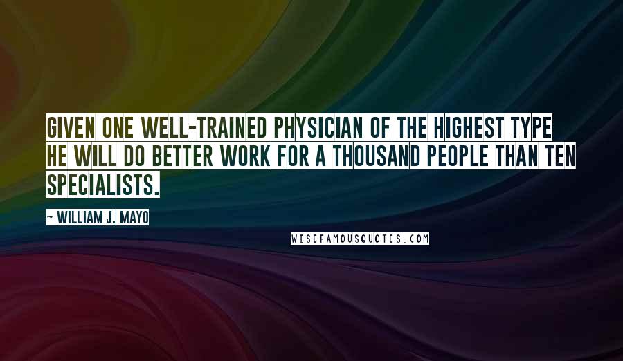 William J. Mayo Quotes: Given one well-trained physician of the highest type he will do better work for a thousand people than ten specialists.