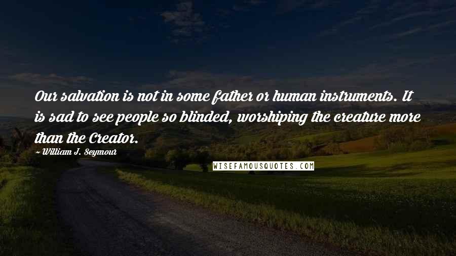 William J. Seymour Quotes: Our salvation is not in some father or human instruments. It is sad to see people so blinded, worshiping the creature more than the Creator.