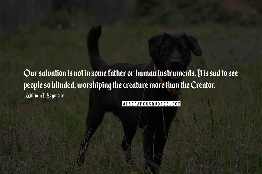 William J. Seymour Quotes: Our salvation is not in some father or human instruments. It is sad to see people so blinded, worshiping the creature more than the Creator.