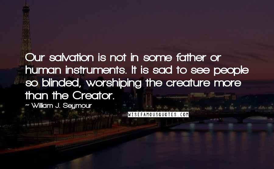 William J. Seymour Quotes: Our salvation is not in some father or human instruments. It is sad to see people so blinded, worshiping the creature more than the Creator.