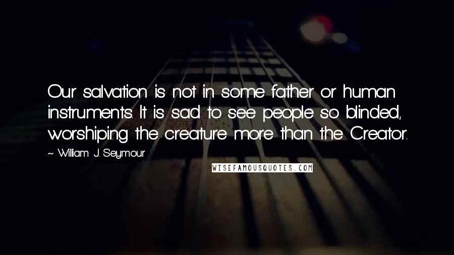 William J. Seymour Quotes: Our salvation is not in some father or human instruments. It is sad to see people so blinded, worshiping the creature more than the Creator.