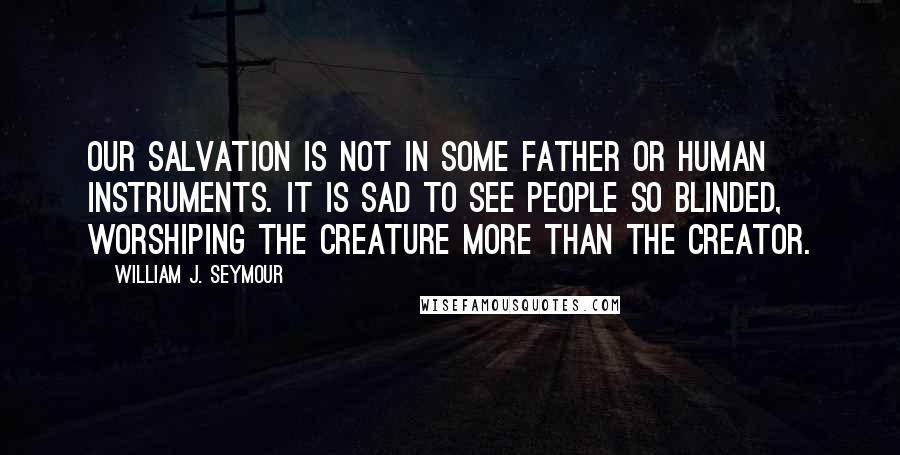 William J. Seymour Quotes: Our salvation is not in some father or human instruments. It is sad to see people so blinded, worshiping the creature more than the Creator.