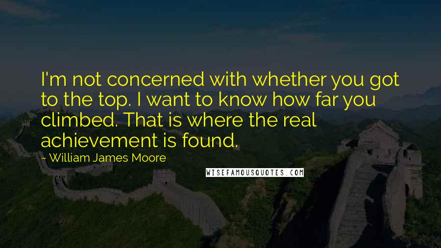 William James Moore Quotes: I'm not concerned with whether you got to the top. I want to know how far you climbed. That is where the real achievement is found.