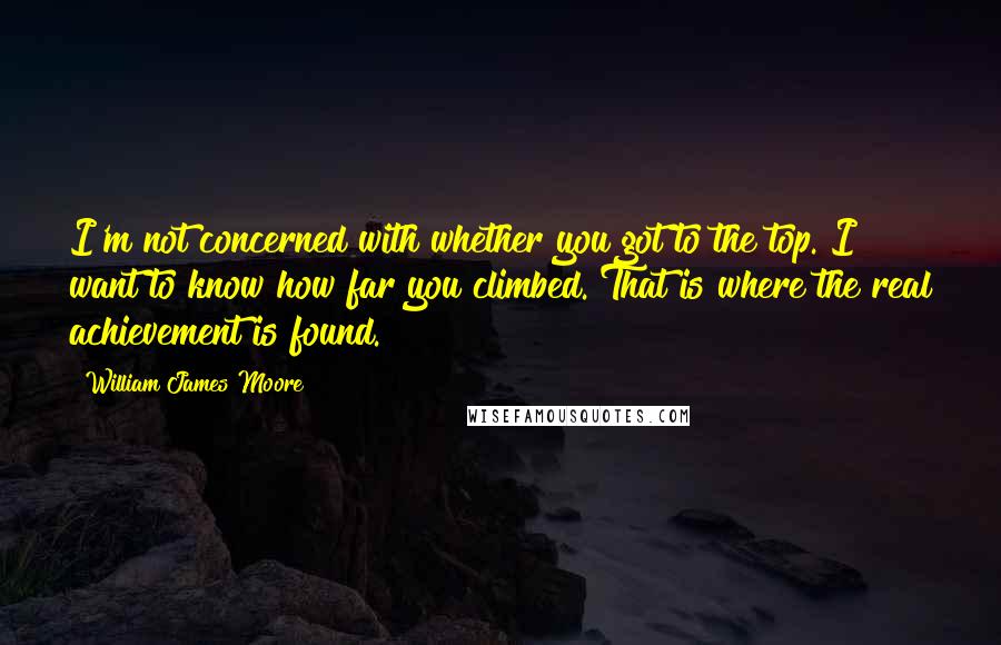 William James Moore Quotes: I'm not concerned with whether you got to the top. I want to know how far you climbed. That is where the real achievement is found.