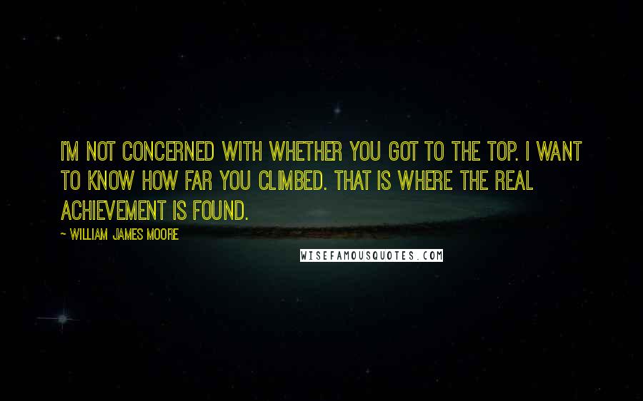 William James Moore Quotes: I'm not concerned with whether you got to the top. I want to know how far you climbed. That is where the real achievement is found.