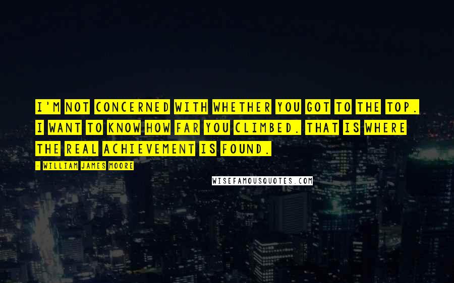 William James Moore Quotes: I'm not concerned with whether you got to the top. I want to know how far you climbed. That is where the real achievement is found.