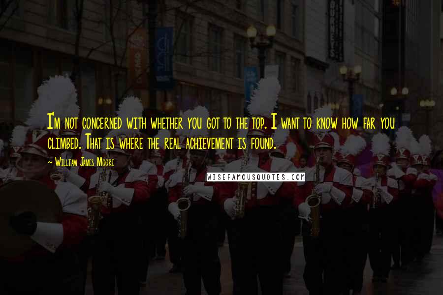 William James Moore Quotes: I'm not concerned with whether you got to the top. I want to know how far you climbed. That is where the real achievement is found.