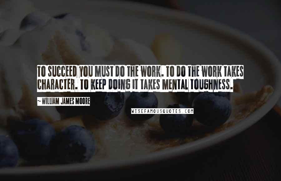 William James Moore Quotes: To succeed you must do the work. To do the work takes character. To keep doing it takes mental toughness.
