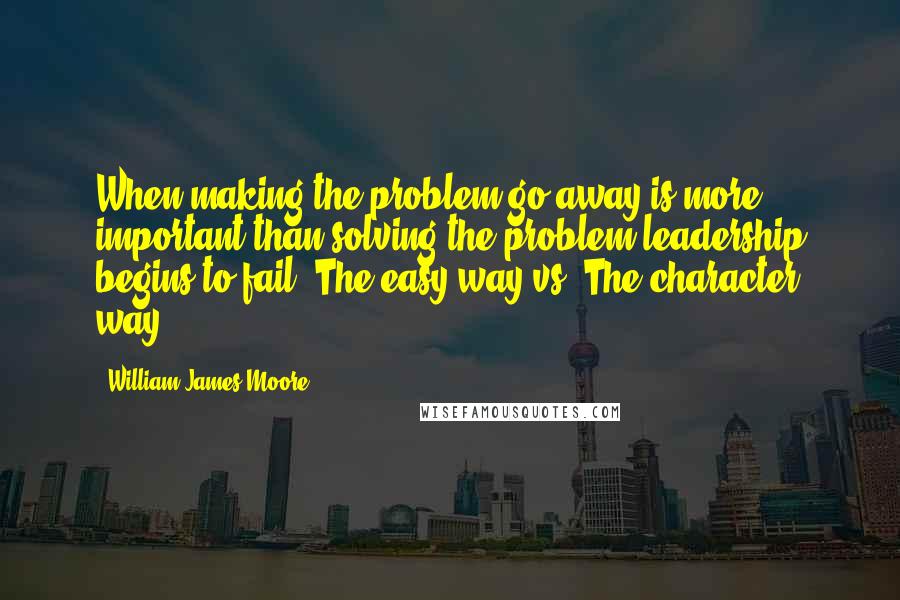 William James Moore Quotes: When making the problem go away is more important than solving the problem leadership begins to fail. The easy way vs. The character way.