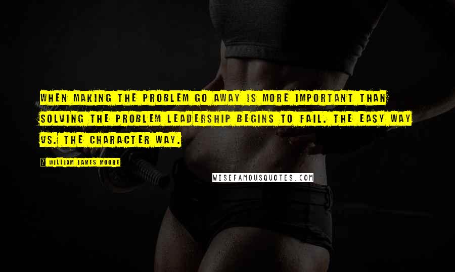 William James Moore Quotes: When making the problem go away is more important than solving the problem leadership begins to fail. The easy way vs. The character way.