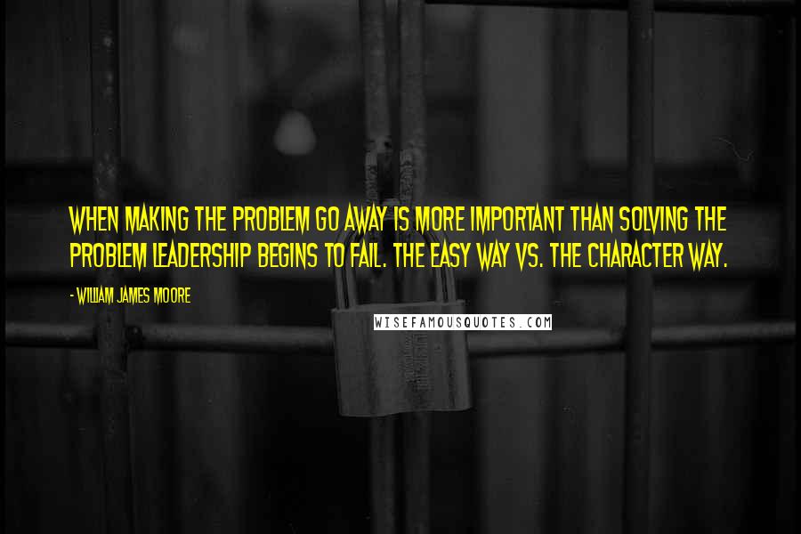 William James Moore Quotes: When making the problem go away is more important than solving the problem leadership begins to fail. The easy way vs. The character way.