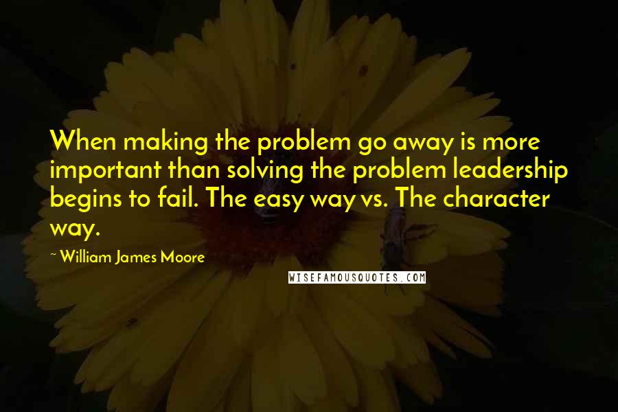 William James Moore Quotes: When making the problem go away is more important than solving the problem leadership begins to fail. The easy way vs. The character way.