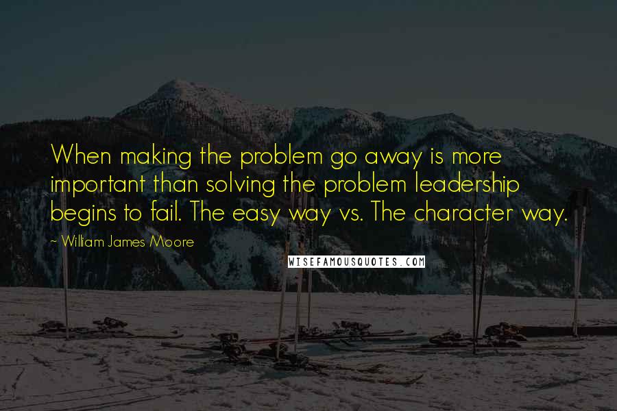 William James Moore Quotes: When making the problem go away is more important than solving the problem leadership begins to fail. The easy way vs. The character way.