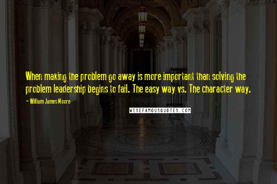 William James Moore Quotes: When making the problem go away is more important than solving the problem leadership begins to fail. The easy way vs. The character way.