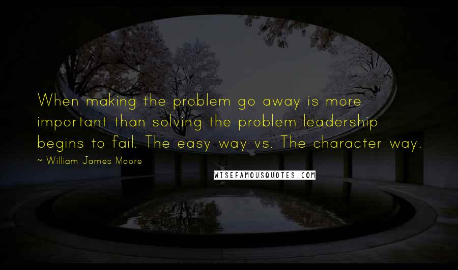William James Moore Quotes: When making the problem go away is more important than solving the problem leadership begins to fail. The easy way vs. The character way.