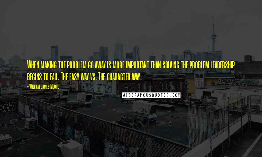 William James Moore Quotes: When making the problem go away is more important than solving the problem leadership begins to fail. The easy way vs. The character way.