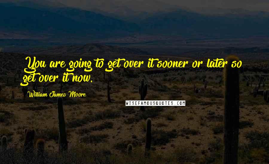William James Moore Quotes: You are going to get over it sooner or later so get over it now.