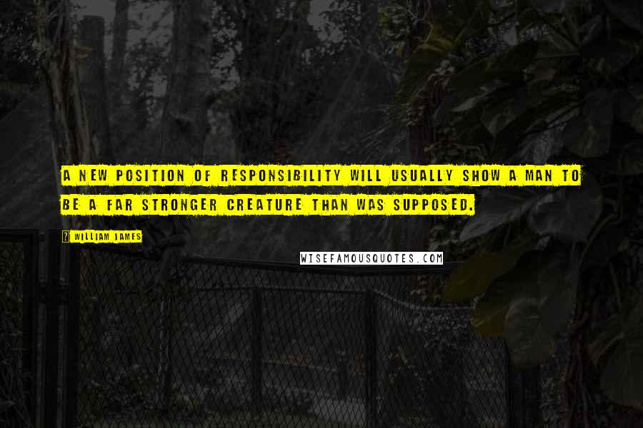 William James Quotes: A new position of responsibility will usually show a man to be a far stronger creature than was supposed.