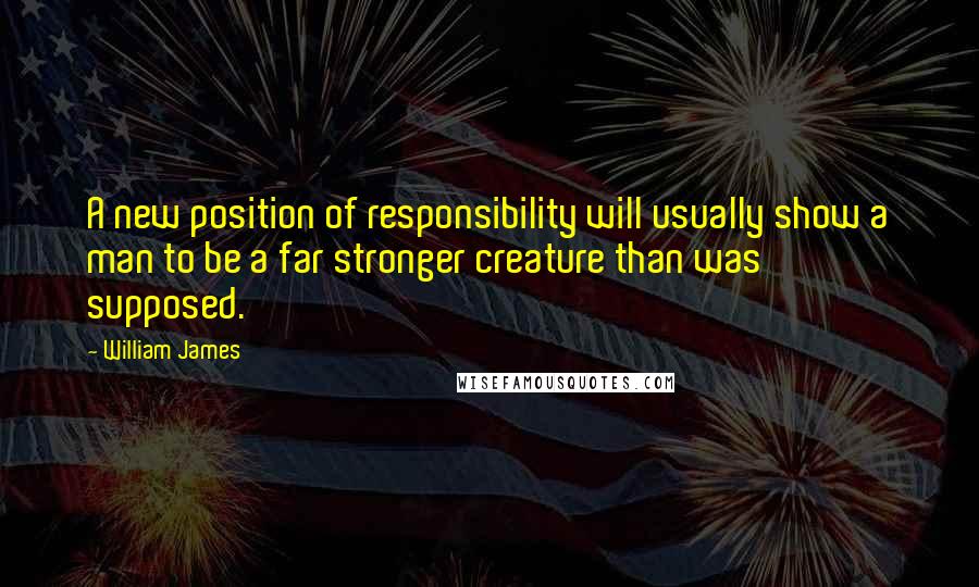 William James Quotes: A new position of responsibility will usually show a man to be a far stronger creature than was supposed.