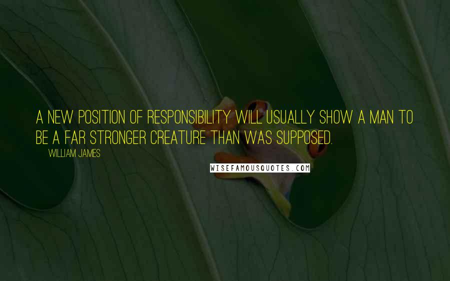 William James Quotes: A new position of responsibility will usually show a man to be a far stronger creature than was supposed.