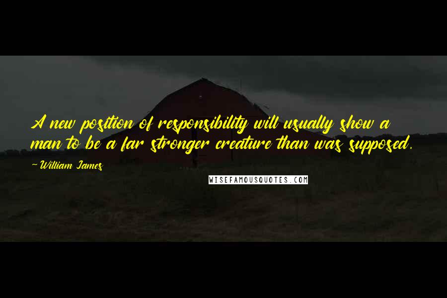 William James Quotes: A new position of responsibility will usually show a man to be a far stronger creature than was supposed.