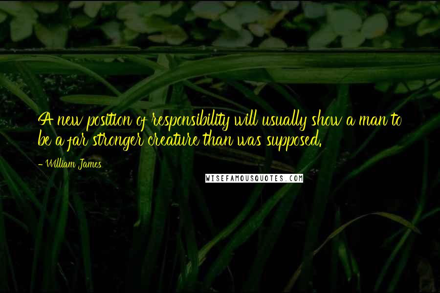 William James Quotes: A new position of responsibility will usually show a man to be a far stronger creature than was supposed.