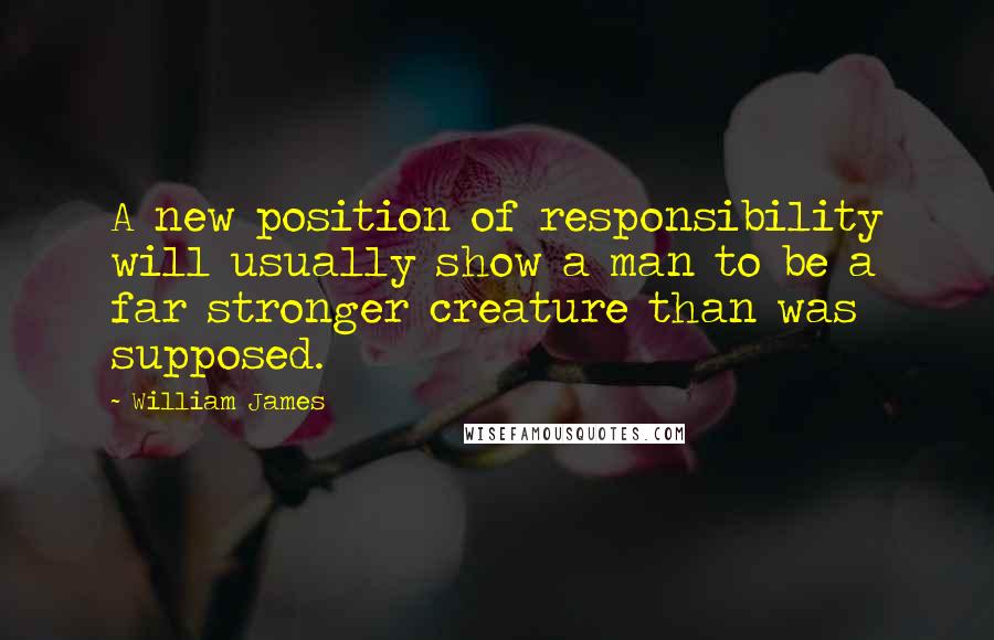 William James Quotes: A new position of responsibility will usually show a man to be a far stronger creature than was supposed.