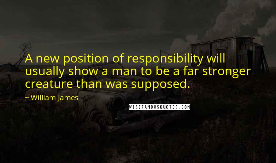 William James Quotes: A new position of responsibility will usually show a man to be a far stronger creature than was supposed.