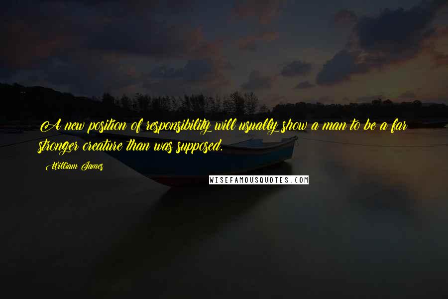 William James Quotes: A new position of responsibility will usually show a man to be a far stronger creature than was supposed.