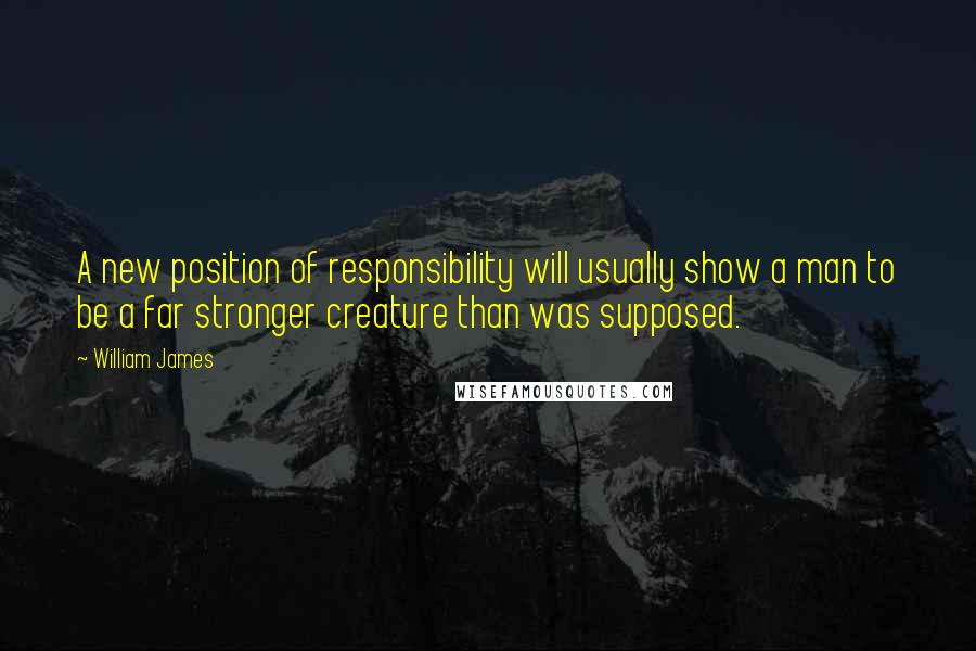William James Quotes: A new position of responsibility will usually show a man to be a far stronger creature than was supposed.