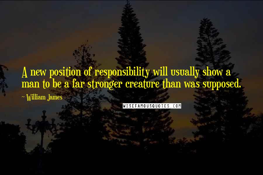 William James Quotes: A new position of responsibility will usually show a man to be a far stronger creature than was supposed.