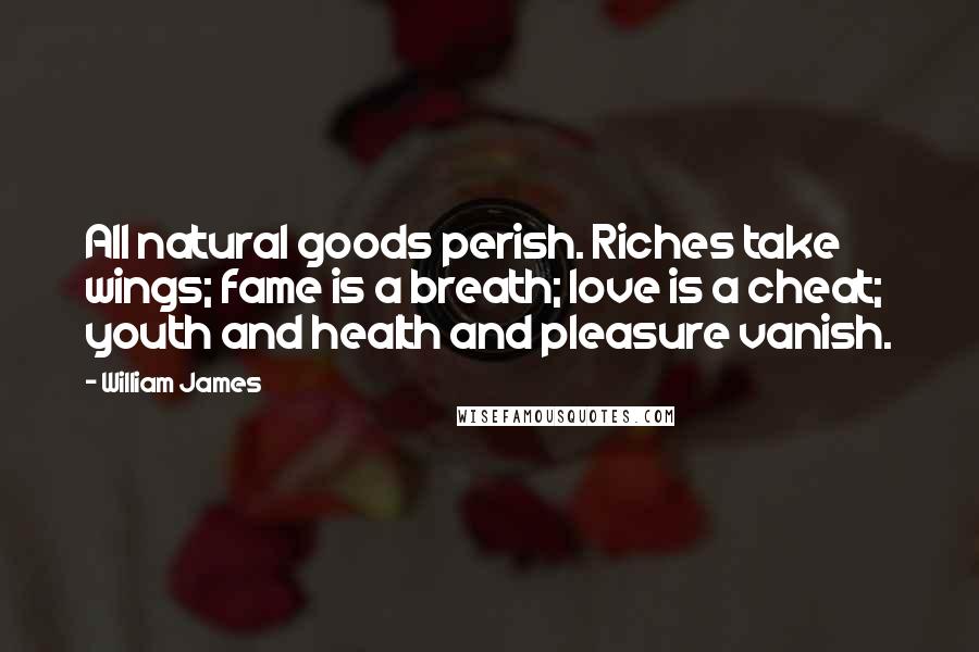 William James Quotes: All natural goods perish. Riches take wings; fame is a breath; love is a cheat; youth and health and pleasure vanish.