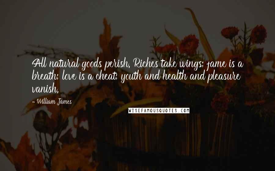 William James Quotes: All natural goods perish. Riches take wings; fame is a breath; love is a cheat; youth and health and pleasure vanish.