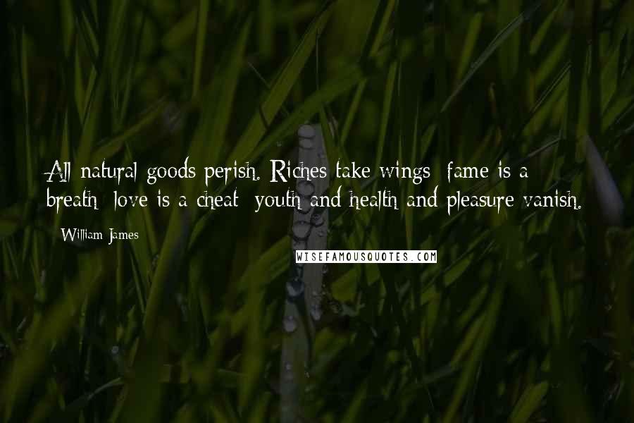 William James Quotes: All natural goods perish. Riches take wings; fame is a breath; love is a cheat; youth and health and pleasure vanish.