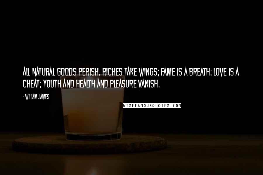 William James Quotes: All natural goods perish. Riches take wings; fame is a breath; love is a cheat; youth and health and pleasure vanish.