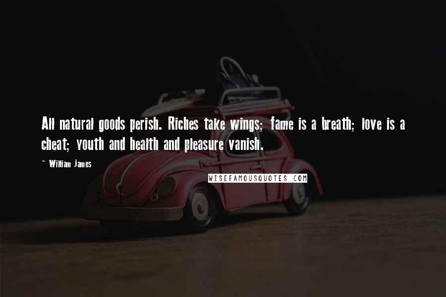 William James Quotes: All natural goods perish. Riches take wings; fame is a breath; love is a cheat; youth and health and pleasure vanish.